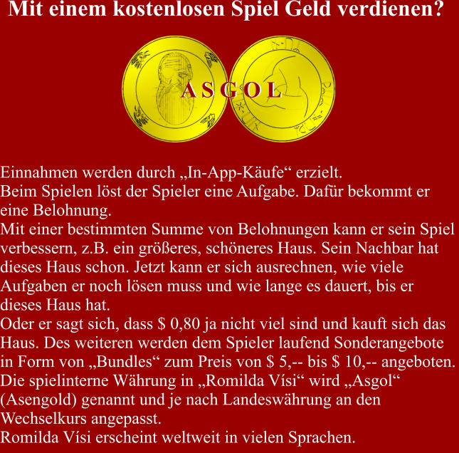 Einnahmen werden durch „In-App-Käufe“ erzielt. Beim Spielen löst der Spieler eine Aufgabe. Dafür bekommt er eine Belohnung. Mit einer bestimmten Summe von Belohnungen kann er sein Spiel verbessern, z.B. ein größeres, schöneres Haus. Sein Nachbar hat dieses Haus schon. Jetzt kann er sich ausrechnen, wie viele Aufgaben er noch lösen muss und wie lange es dauert, bis er dieses Haus hat. Oder er sagt sich, dass $ 0,80 ja nicht viel sind und kauft sich das Haus. Des weiteren werden dem Spieler laufend Sonderangebote in Form von „Bundles“ zum Preis von $ 5,-- bis $ 10,-- angeboten. Die spielinterne Währung in „Romilda Vísi“ wird „Asgol“ (Asengold) genannt und je nach Landeswährung an den Wechselkurs angepasst. Romilda Vísi erscheint weltweit in vielen Sprachen.  A S G O L A S G O L Mit einem kostenlosen Spiel Geld verdienen?